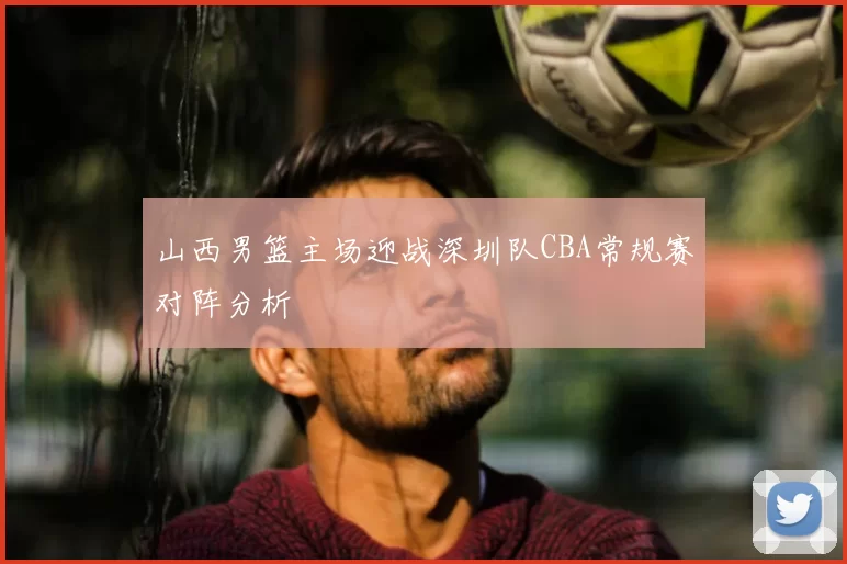 山西男篮主场迎战深圳队CBA常规赛对阵分析