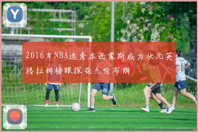2016年NBA选秀本西蒙斯成为状元英格拉姆榜眼探花杰伦布朗