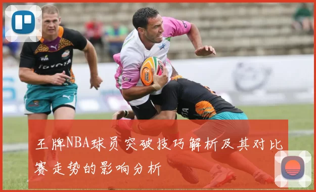 王牌NBA球员突破技巧解析及其对比赛走势的影响分析