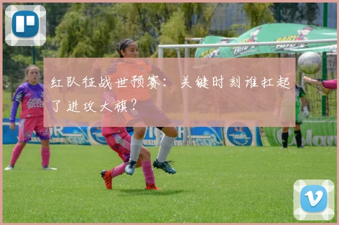 红队征战世预赛：关键时刻谁扛起了进攻大旗？