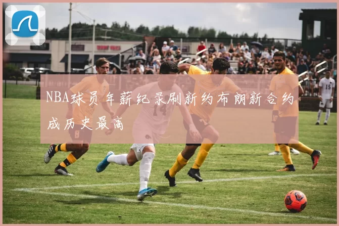 NBA球员年薪纪录刷新约布朗新合约成历史最高