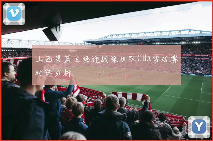 山西男篮主场迎战深圳队CBA常规赛对阵分析