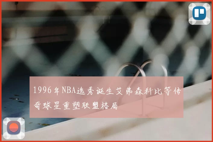 1996年NBA选秀诞生艾弗森科比等传奇球星重塑联盟格局