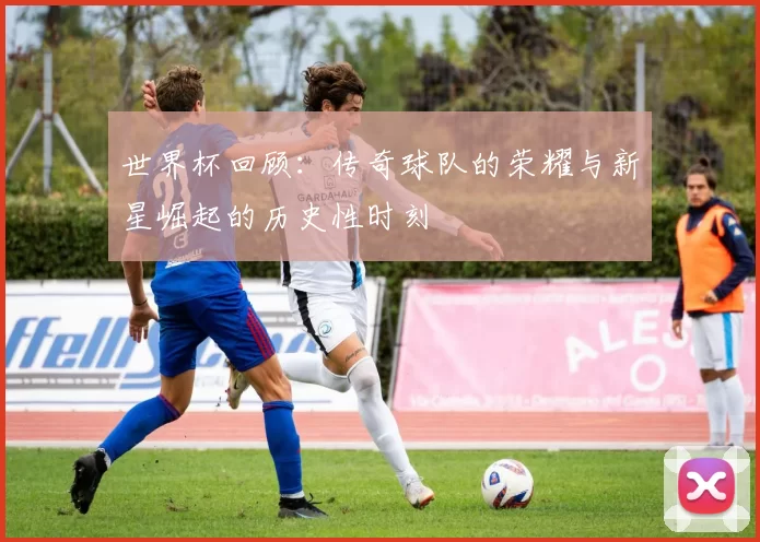 世界杯回顾:传奇球队的荣耀与新星崛起的历史性时刻