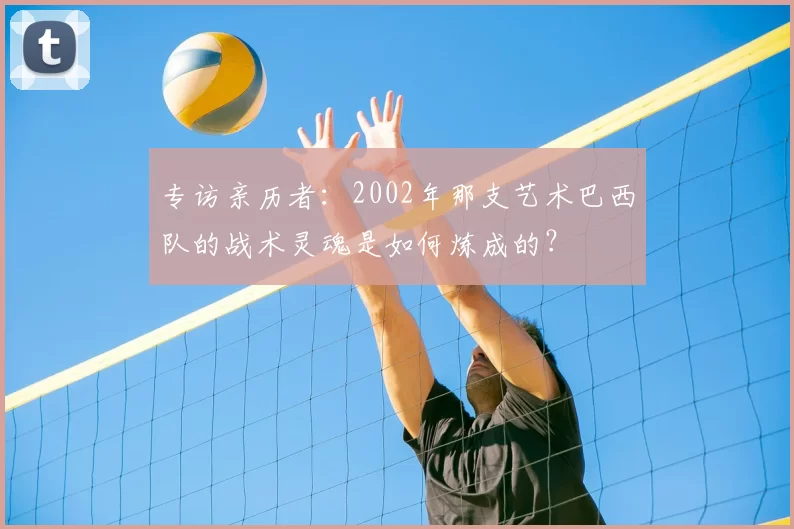 专访亲历者：2002年那支艺术巴西队的战术灵魂是如何炼成的？
