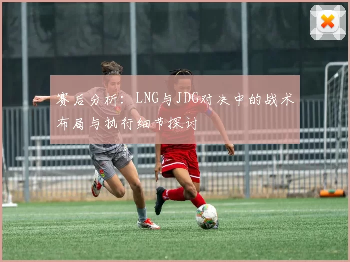 赛后分析：LNG与JDG对决中的战术布局与执行细节探讨