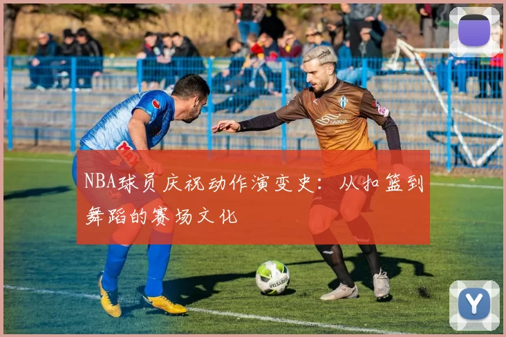 NBA球员庆祝动作演变史：从扣篮到舞蹈的赛场文化