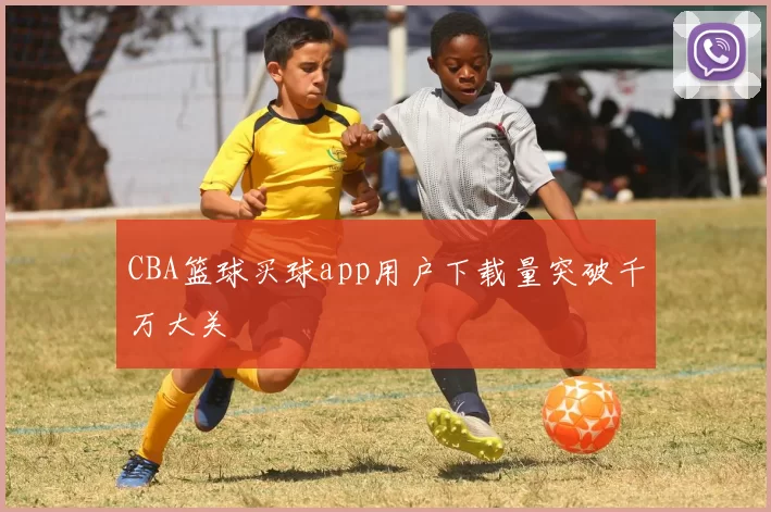 CBA篮球买球app用户下载量突破千万大关