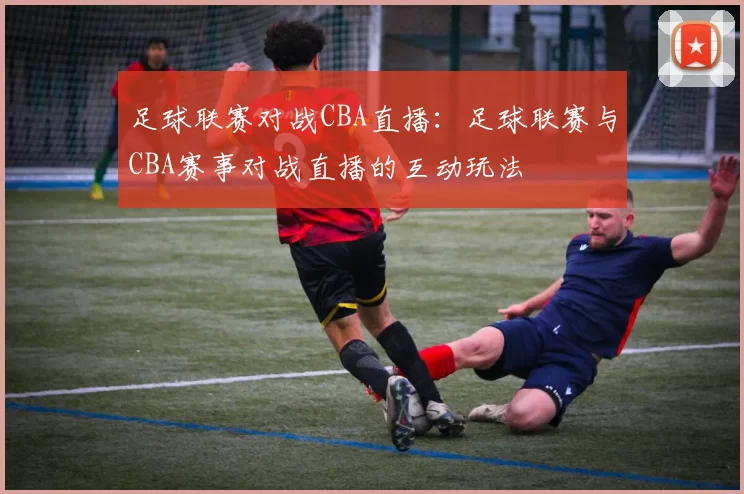 足球联赛对战CBA直播：足球联赛与CBA赛事对战直播的互动玩法