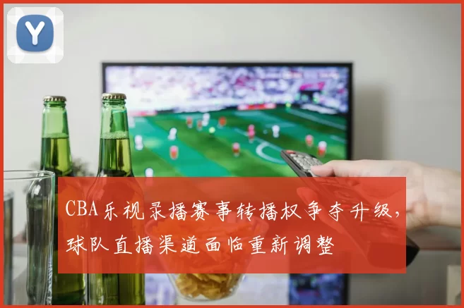CBA乐视录播赛事转播权争夺升级，球队直播渠道面临重新调整