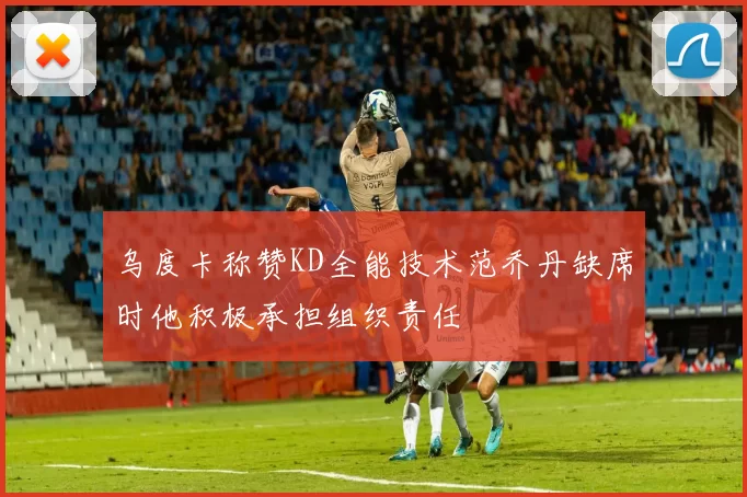 乌度卡称赞KD全能技术范乔丹缺席时他积极承担组织责任