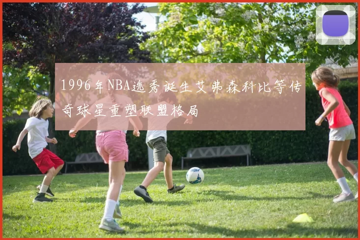 1996年NBA选秀诞生艾弗森科比等传奇球星重塑联盟格局