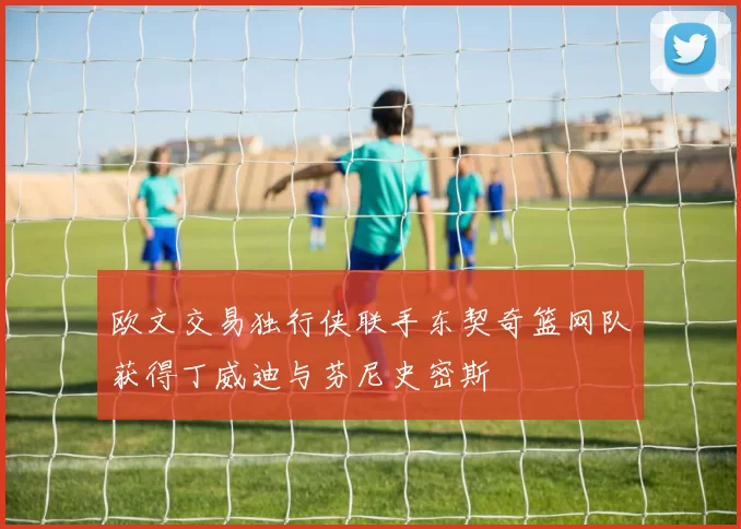 欧文交易独行侠联手东契奇篮网队获得丁威迪与芬尼史密斯
