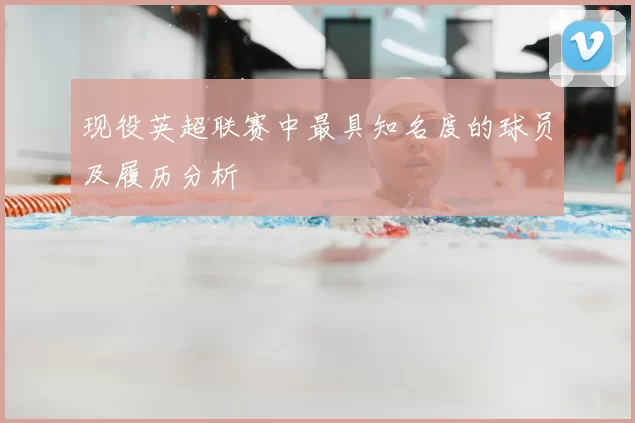 现役英超联赛中最具知名度的球员及履历分析