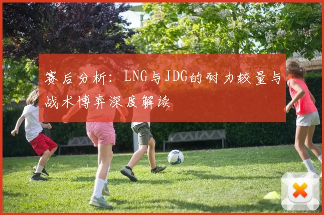 赛后分析：LNG与JDG的耐力较量与战术博弈深度解读