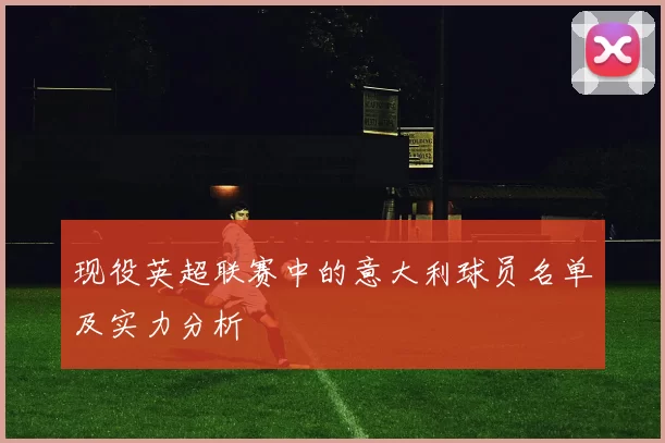 现役英超联赛中的意大利球员名单及实力分析