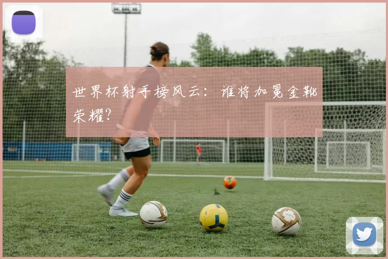 世界杯射手榜风云：谁将加冕金靴荣耀？