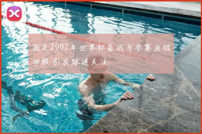 国足2002年世界杯备战与参赛历程回顾 引发球迷关注
