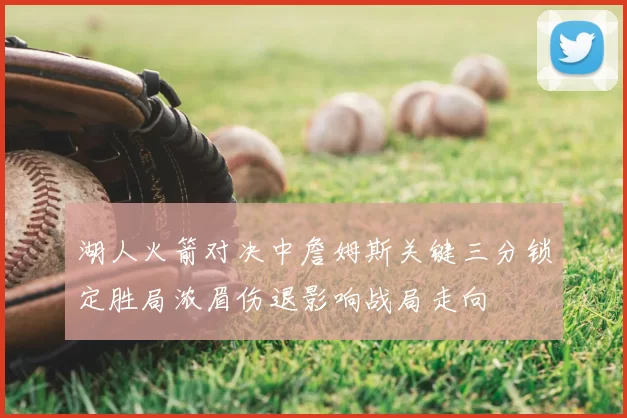 湖人火箭对决中詹姆斯关键三分锁定胜局浓眉伤退影响战局走向