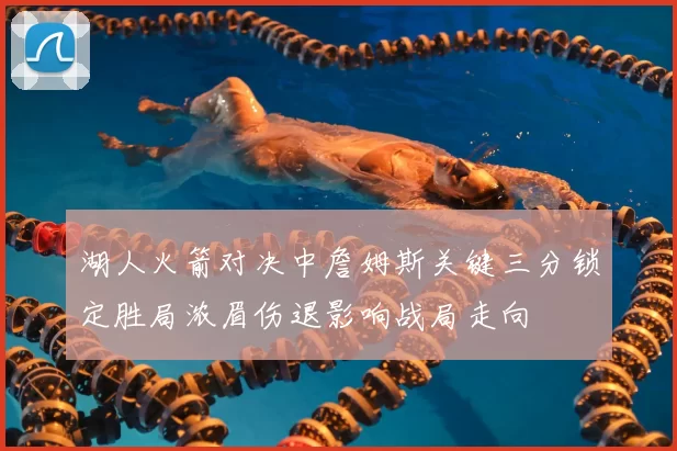 湖人火箭对决中詹姆斯关键三分锁定胜局浓眉伤退影响战局走向