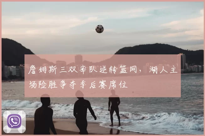 詹姆斯三双率队逆转篮网，湖人主场险胜争夺季后赛席位