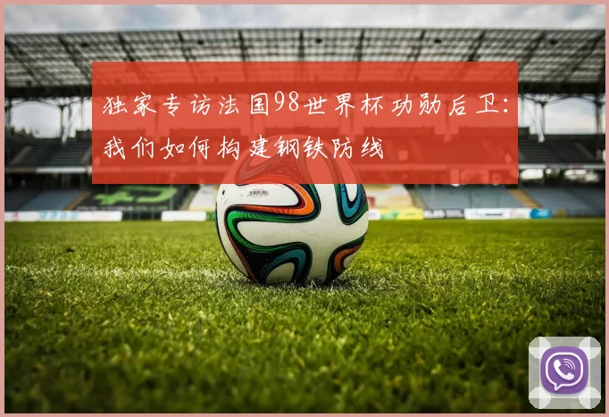 独家专访法国98世界杯功勋后卫：我们如何构建钢铁防线