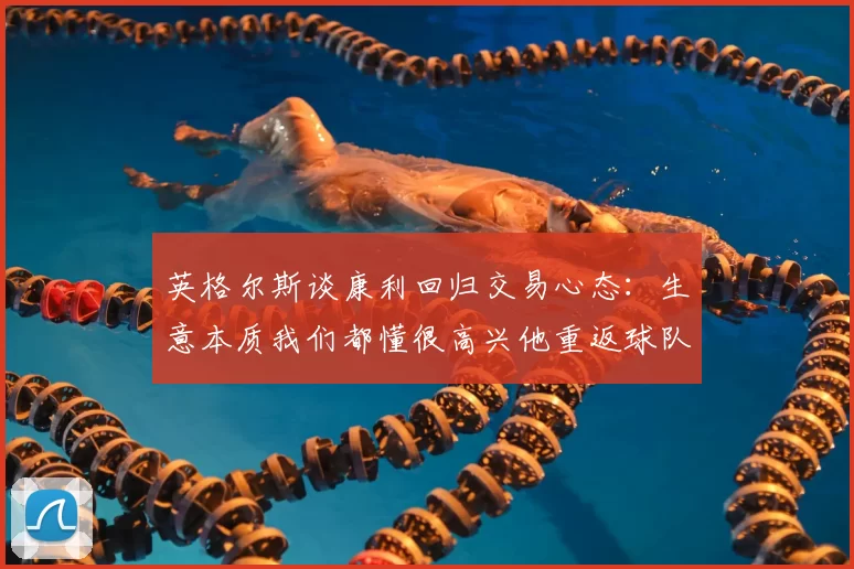 英格尔斯谈康利回归交易心态：生意本质我们都懂很高兴他重返球队