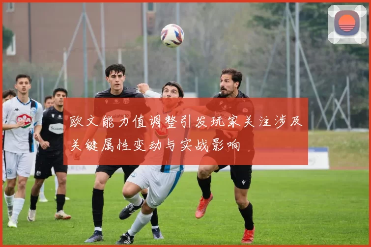 欧文能力值调整引发玩家关注涉及关键属性变动与实战影响