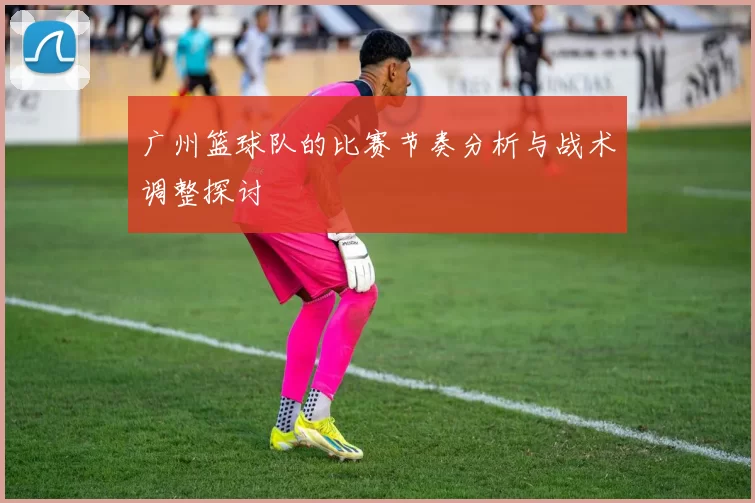 广州篮球队的比赛节奏分析与战术调整探讨