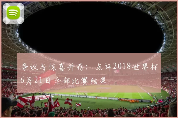 争议与惊喜并存:点评2018世界杯6月21日全部比赛结果