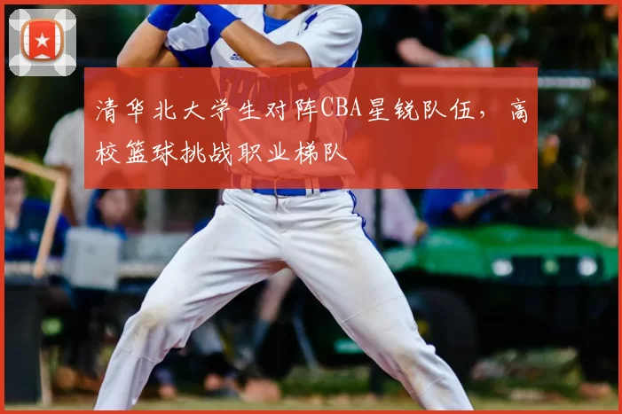 清华北大学生对阵CBA星锐队伍,高校篮球挑战职业梯队