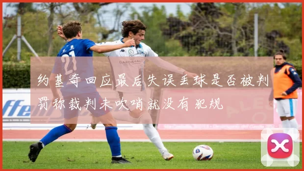 约基奇回应最后失误丢球是否被判罚称裁判未吹哨就没有犯规