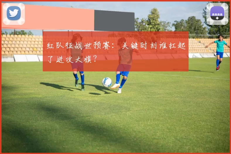 红队征战世预赛：关键时刻谁扛起了进攻大旗？