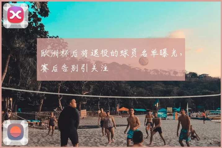 欧洲杯后将退役的球员名单曝光，赛后告别引关注