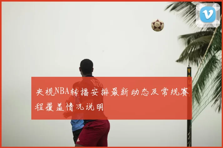 央视NBA转播安排最新动态及常规赛程覆盖情况说明