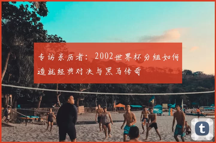 专访亲历者：2002世界杯分组如何造就经典对决与黑马传奇