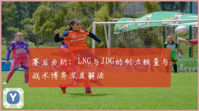 赛后分析：LNG与JDG的耐力较量与战术博弈深度解读