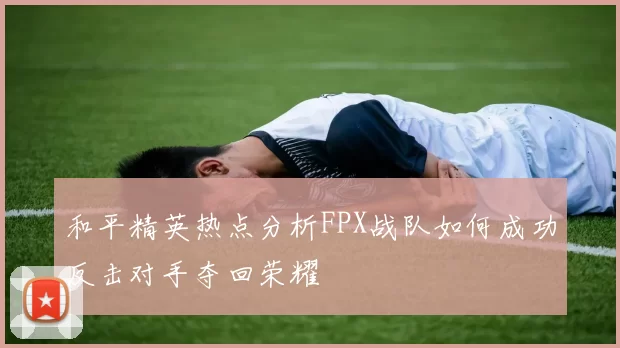 和平精英热点分析FPX战队如何成功反击对手夺回荣耀