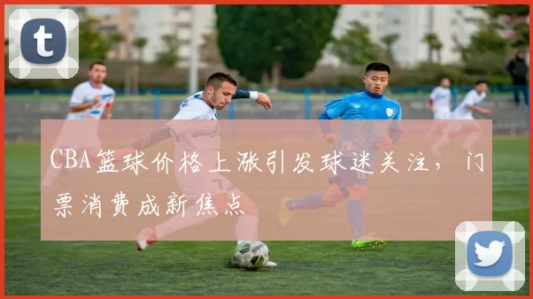 CBA篮球价格上涨引发球迷关注,门票消费成新焦点