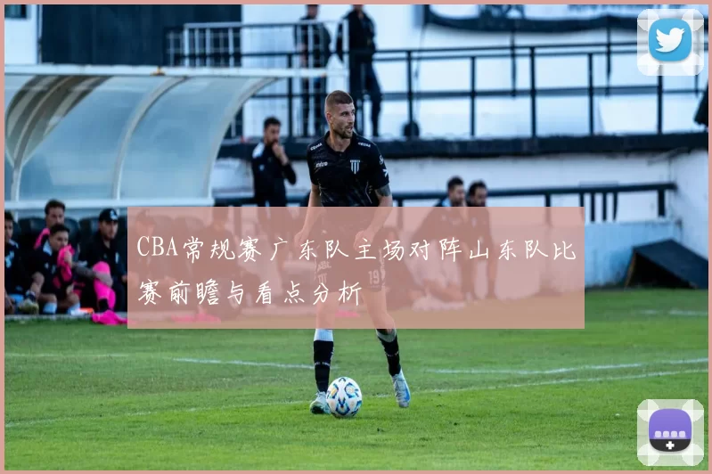 CBA常规赛广东队主场对阵山东队比赛前瞻与看点分析