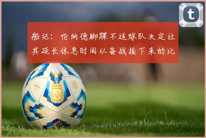 船记:伦纳德脚踝不适球队决定让其延长休息时间以备战接下来的比赛