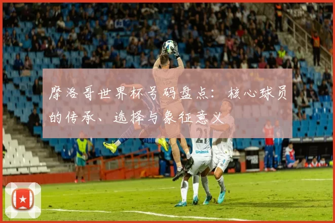 摩洛哥世界杯号码盘点：核心球员的传承、选择与象征意义