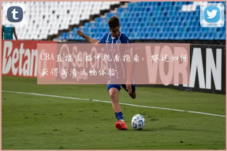 CBA直播无插件观看指南,球迷如何获得高清流畅体验
