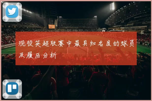 现役英超联赛中最具知名度的球员及履历分析