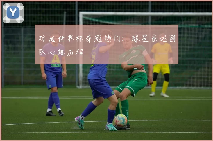 对话世界杯夺冠热门：球星亲述团队心路历程