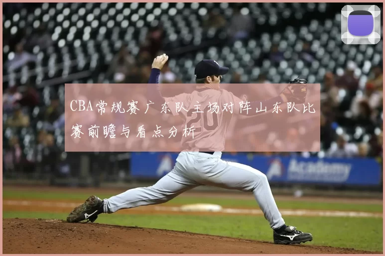 CBA常规赛广东队主场对阵山东队比赛前瞻与看点分析