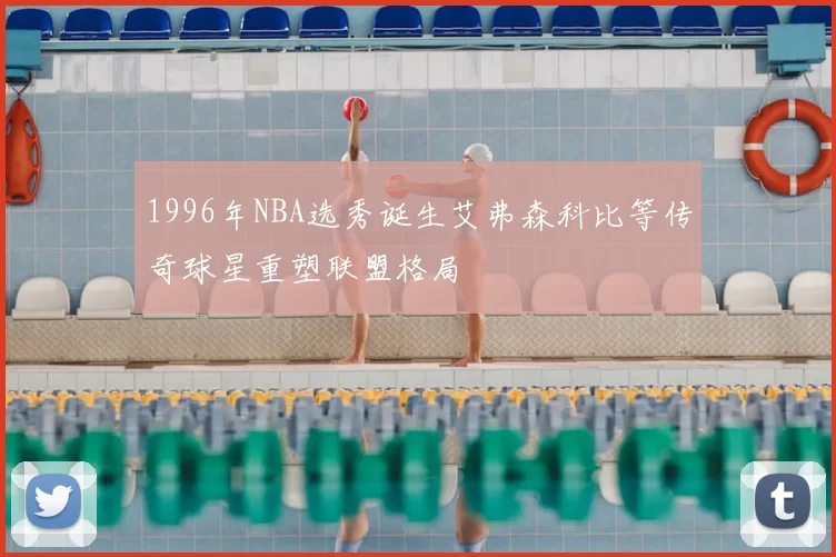 1996年NBA选秀诞生艾弗森科比等传奇球星重塑联盟格局