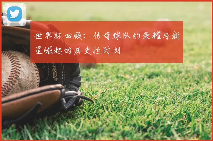 世界杯回顾：传奇球队的荣耀与新星崛起的历史性时刻