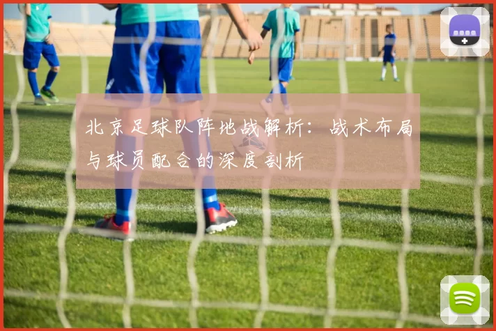 北京足球队阵地战解析：战术布局与球员配合的深度剖析