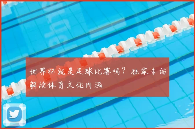 世界杯就是足球比赛吗?独家专访解读体育文化内涵